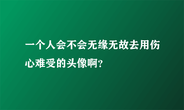 一个人会不会无缘无故去用伤心难受的头像啊？