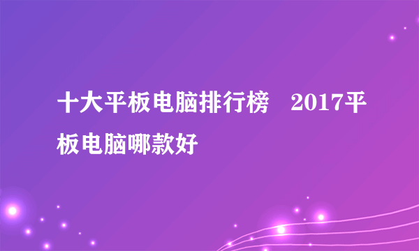 十大平板电脑排行榜   2017平板电脑哪款好