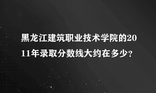 黑龙江建筑职业技术学院的2011年录取分数线大约在多少？