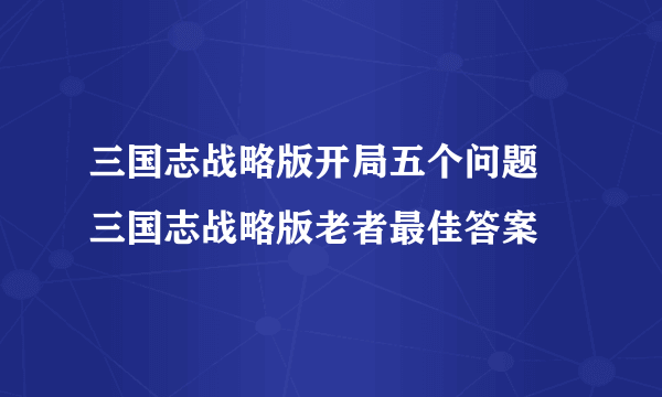 三国志战略版开局五个问题 三国志战略版老者最佳答案