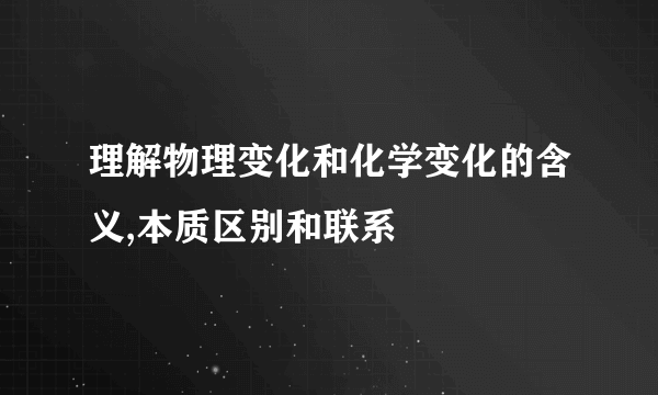 理解物理变化和化学变化的含义,本质区别和联系