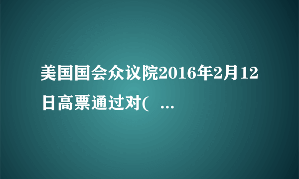 美国国会众议院2016年2月12日高票通过对(     )实施更严厉制裁的法案。至此，在(      )进行第四次核试验之后，该法案在美国国会参众两院都获得通过，并被提交给美国总统奥巴马签署。（    ）A.伊朗　　    B.朝鲜　    　C.印度　    　D.巴基斯坦