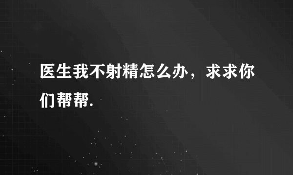 医生我不射精怎么办，求求你们帮帮.