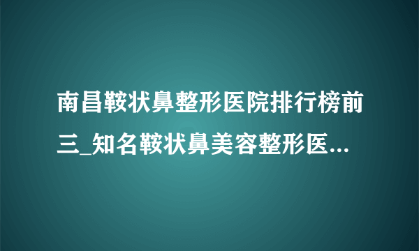 南昌鞍状鼻整形医院排行榜前三_知名鞍状鼻美容整形医院排名【附价格】