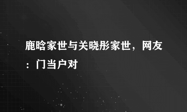 鹿晗家世与关晓彤家世，网友：门当户对