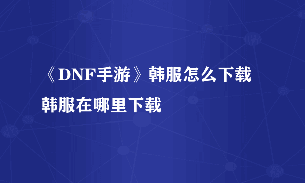 《DNF手游》韩服怎么下载 韩服在哪里下载