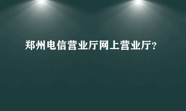 郑州电信营业厅网上营业厅？