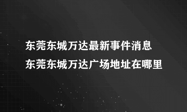 东莞东城万达最新事件消息 东莞东城万达广场地址在哪里