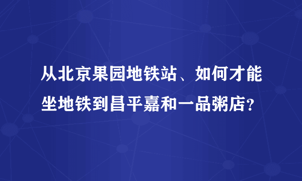 从北京果园地铁站、如何才能坐地铁到昌平嘉和一品粥店？