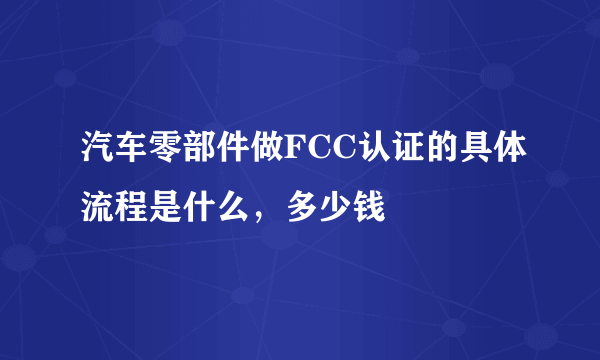 汽车零部件做FCC认证的具体流程是什么，多少钱