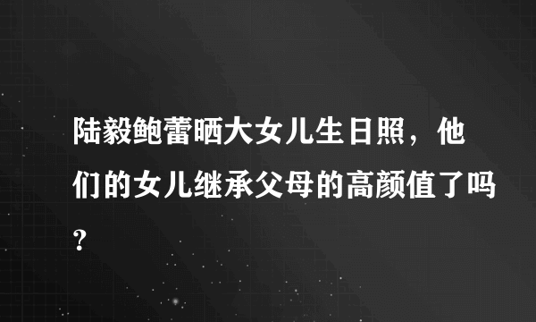 陆毅鲍蕾晒大女儿生日照，他们的女儿继承父母的高颜值了吗？