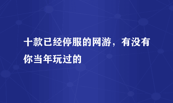 十款已经停服的网游，有没有你当年玩过的