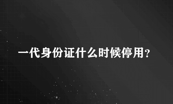 一代身份证什么时候停用？