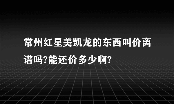 常州红星美凯龙的东西叫价离谱吗?能还价多少啊?