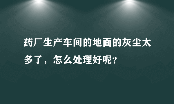 药厂生产车间的地面的灰尘太多了，怎么处理好呢？