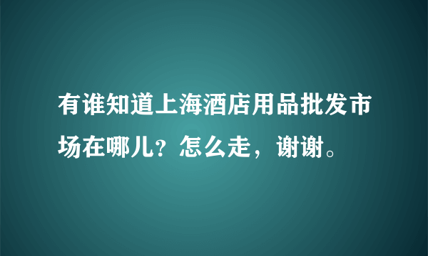 有谁知道上海酒店用品批发市场在哪儿？怎么走，谢谢。