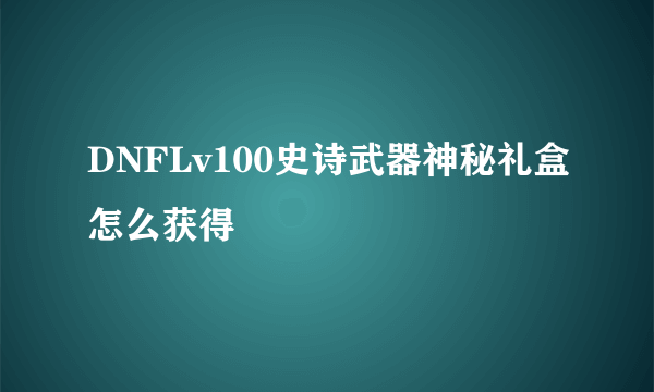 DNFLv100史诗武器神秘礼盒怎么获得