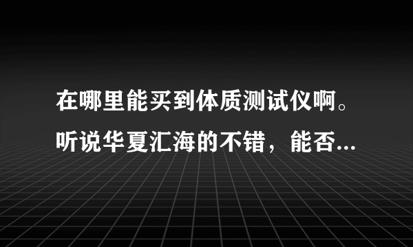 在哪里能买到体质测试仪啊。听说华夏汇海的不错，能否帮忙指点指点