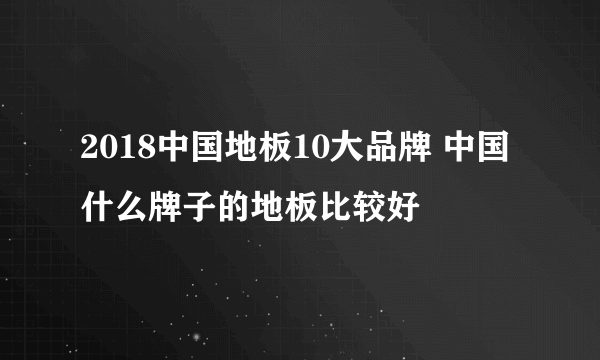 2018中国地板10大品牌 中国什么牌子的地板比较好