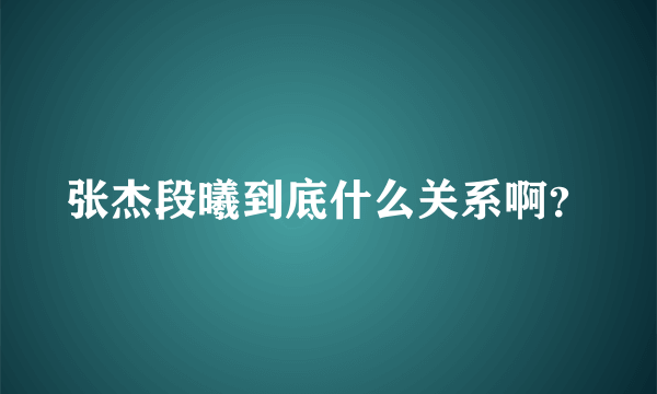 张杰段曦到底什么关系啊？