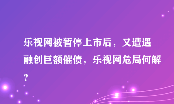 乐视网被暂停上市后，又遭遇融创巨额催债，乐视网危局何解？