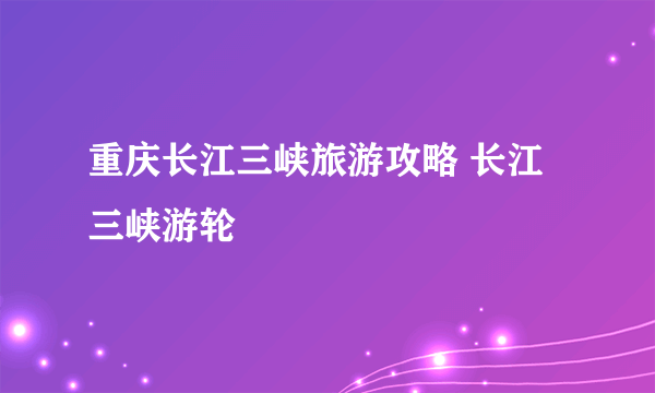 重庆长江三峡旅游攻略 长江三峡游轮