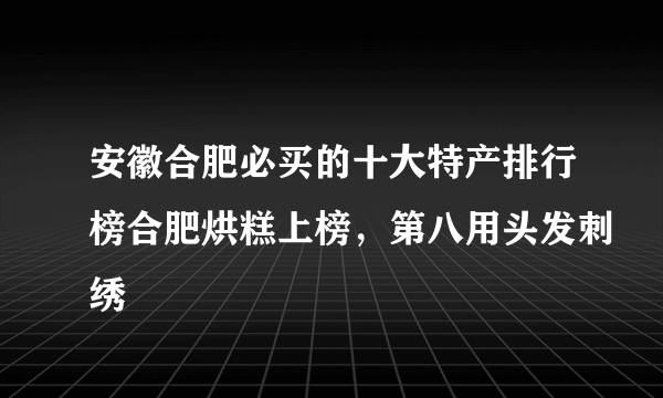 安徽合肥必买的十大特产排行榜合肥烘糕上榜，第八用头发刺绣