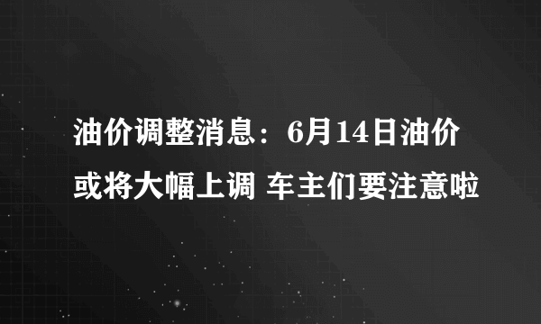 油价调整消息：6月14日油价或将大幅上调 车主们要注意啦