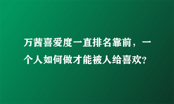 万茜喜爱度一直排名靠前，一个人如何做才能被人给喜欢？