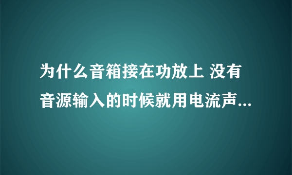 为什么音箱接在功放上 没有音源输入的时候就用电流声 是怎么回事呢 ?而且高音喇叭有电流声