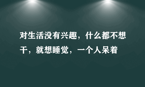 对生活没有兴趣，什么都不想干，就想睡觉，一个人呆着