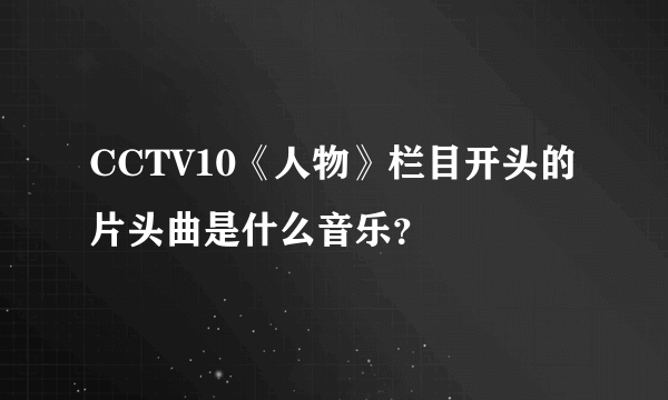 CCTV10《人物》栏目开头的片头曲是什么音乐？