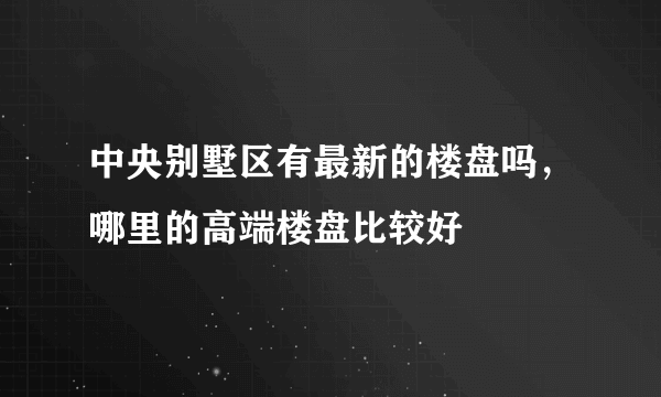 中央别墅区有最新的楼盘吗，哪里的高端楼盘比较好