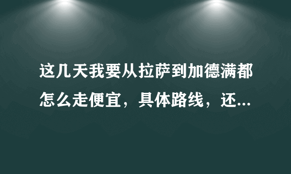 这几天我要从拉萨到加德满都怎么走便宜，具体路线，还有车费，注意什么，越详细越好，谢谢了？