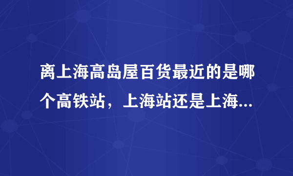 离上海高岛屋百货最近的是哪个高铁站，上海站还是上海虹桥站？