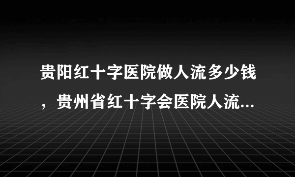 贵阳红十字医院做人流多少钱，贵州省红十字会医院人流手术费用