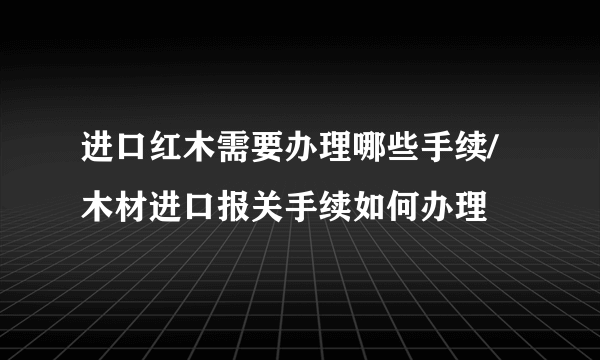 进口红木需要办理哪些手续/木材进口报关手续如何办理