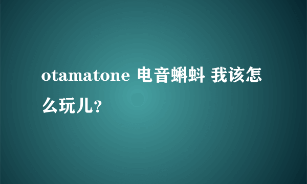 otamatone 电音蝌蚪 我该怎么玩儿？