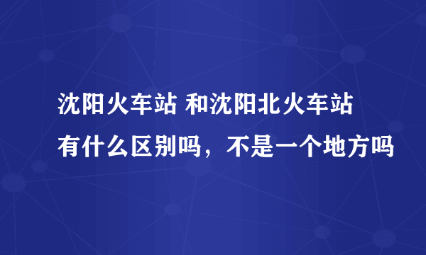 沈阳火车站 和沈阳北火车站有什么区别吗，不是一个地方吗