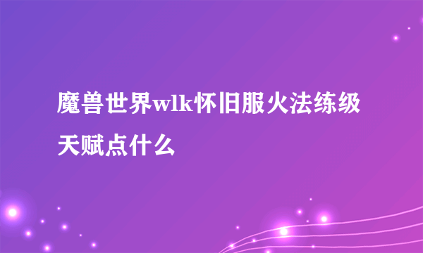 魔兽世界wlk怀旧服火法练级天赋点什么