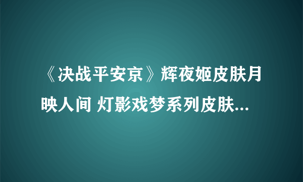 《决战平安京》辉夜姬皮肤月映人间 灯影戏梦系列皮肤月映人间视频展示