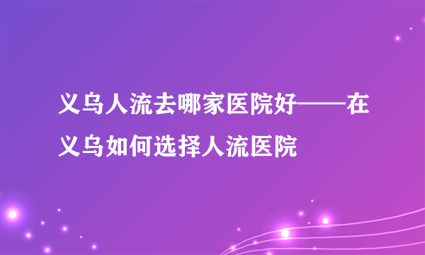 义乌人流去哪家医院好——在义乌如何选择人流医院