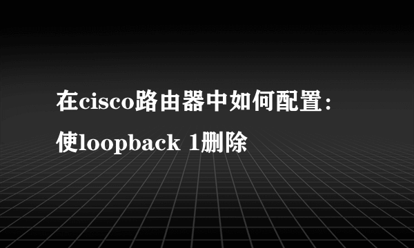 在cisco路由器中如何配置：使loopback 1删除