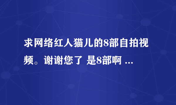 求网络红人猫儿的8部自拍视频。谢谢您了 是8部啊 跪求。。。