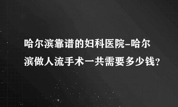 哈尔滨靠谱的妇科医院-哈尔滨做人流手术一共需要多少钱？