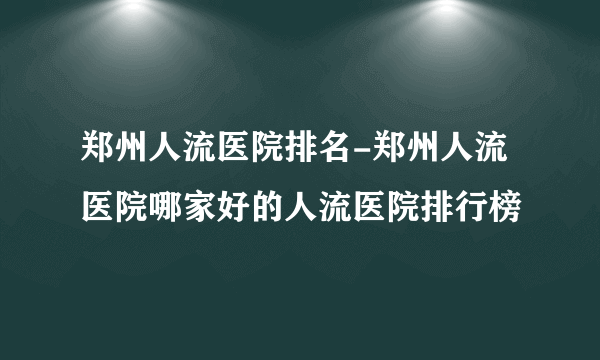 郑州人流医院排名-郑州人流医院哪家好的人流医院排行榜