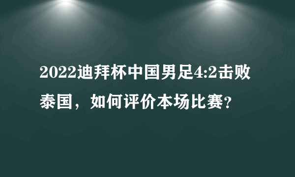 2022迪拜杯中国男足4:2击败泰国，如何评价本场比赛？