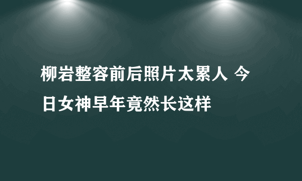 柳岩整容前后照片太累人 今日女神早年竟然长这样