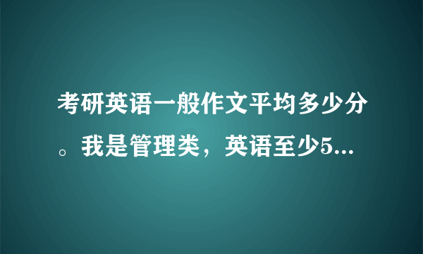 考研英语一般作文平均多少分。我是管理类，英语至少55左右才能过国家线。还有就是现在基本剩下背，还有