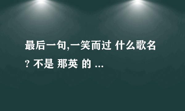 最后一句,一笑而过 什么歌名 ? 不是 那英 的 《一笑而过》